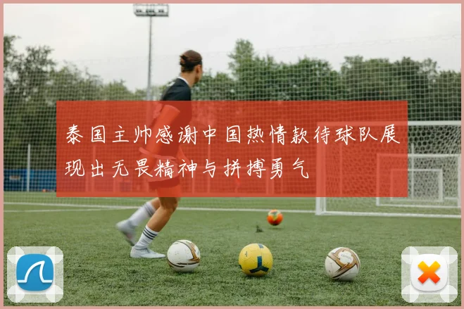 泰国主帅感谢中国热情款待球队展现出无畏精神与拼搏勇气