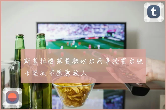 斯基拉透露曼联切尔西争抢霍尔纽卡坚决不愿意放人