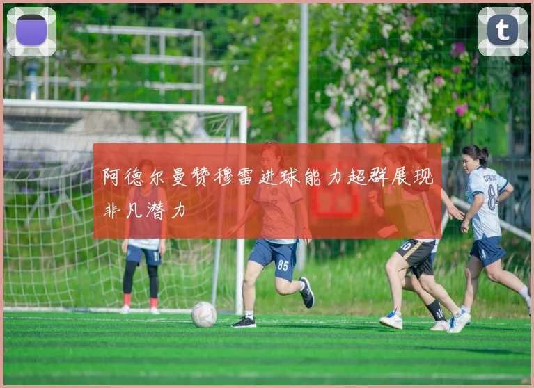 阿德尔曼赞穆雷进球能力超群展现非凡潜力