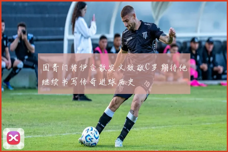 国青门将伊合散发文致敬C罗期待他继续书写传奇进球历史
