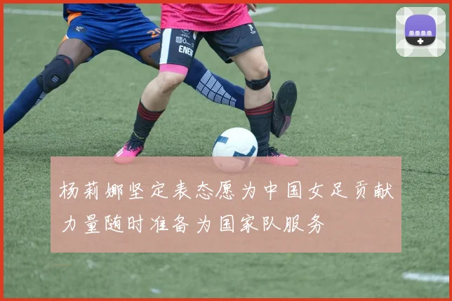 杨莉娜坚定表态愿为中国女足贡献力量随时准备为国家队服务