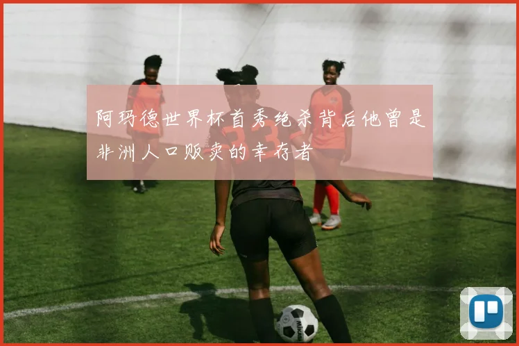 阿玛德世界杯首秀绝杀背后他曾是非洲人口贩卖的幸存者