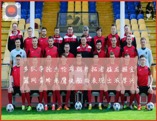 多队争抢杰伦布朗开拓者猛龙掘金篮网黄蜂老鹰快船均表现出浓厚兴趣