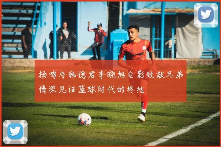 杨鸣与韩德君李晓旭合影致敬兄弟情深见证篮球时代的终结