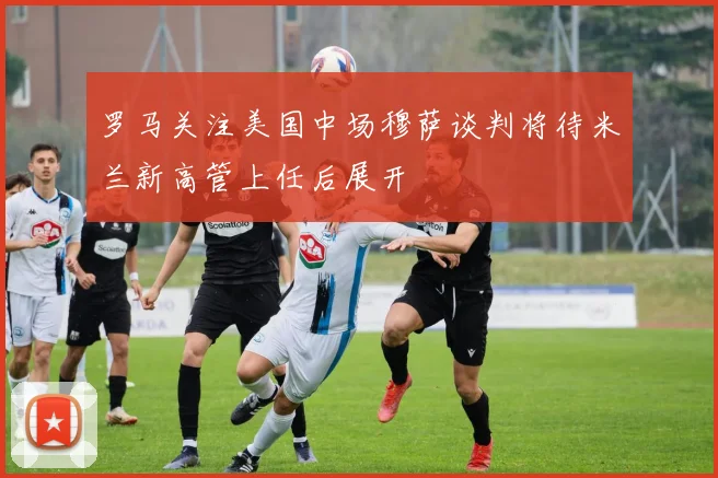 罗马关注美国中场穆萨谈判将待米兰新高管上任后展开