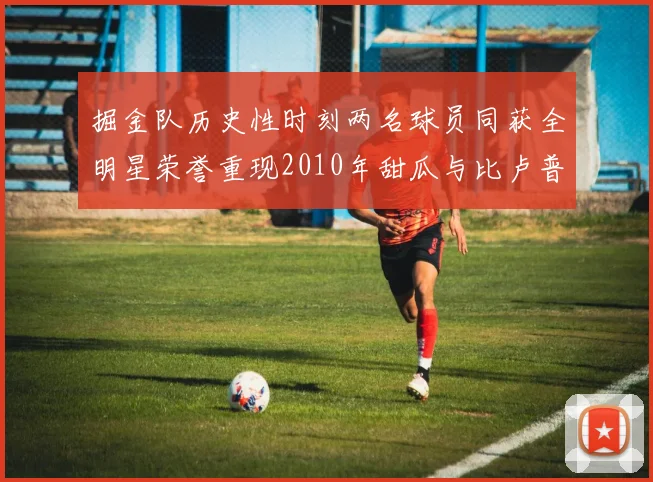 掘金队历史性时刻两名球员同获全明星荣誉重现2010年甜瓜与比卢普斯辉煌