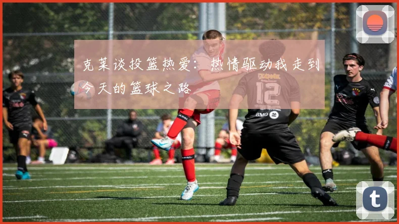 克莱谈投篮热爱：热情驱动我走到今天的篮球之路