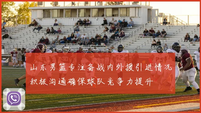山东男篮专注备战内外援引进情况积极沟通确保球队竞争力提升