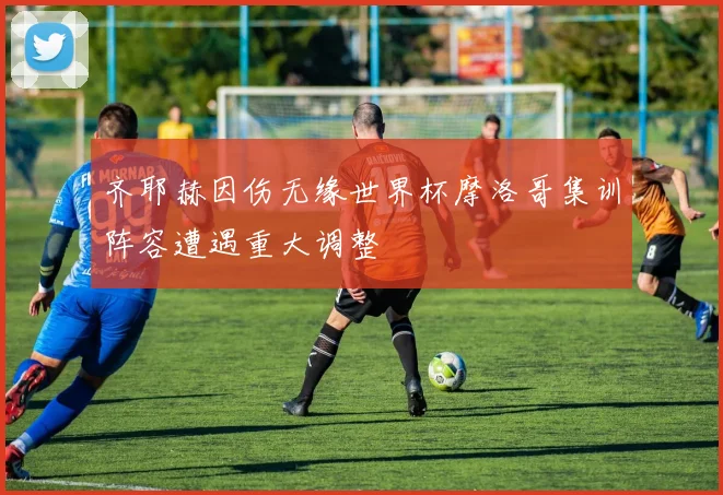 齐耶赫因伤无缘世界杯摩洛哥集训阵容遭遇重大调整