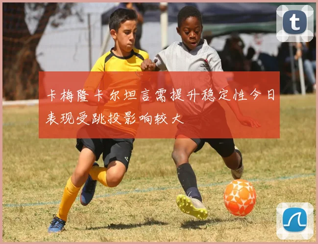 卡梅隆卡尔坦言需提升稳定性今日表现受跳投影响较大