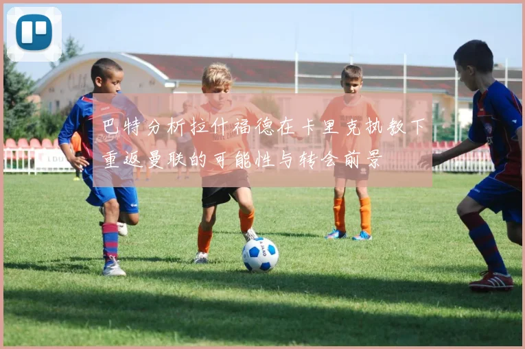 巴特分析拉什福德在卡里克执教下重返曼联的可能性与转会前景