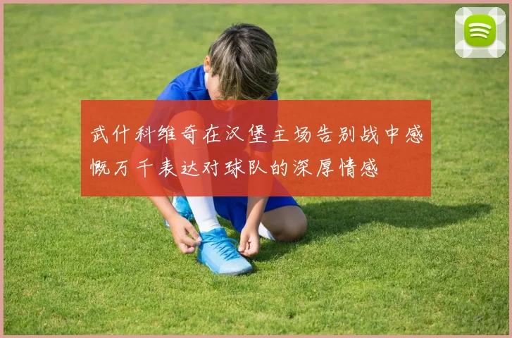 武什科维奇在汉堡主场告别战中感慨万千表达对球队的深厚情感