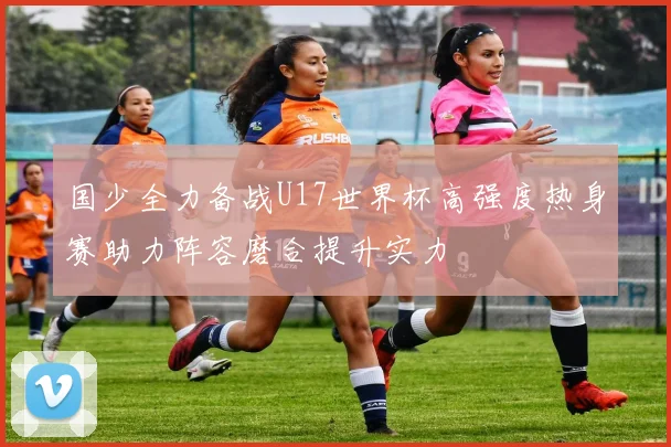 国少全力备战U17世界杯高强度热身赛助力阵容磨合提升实力