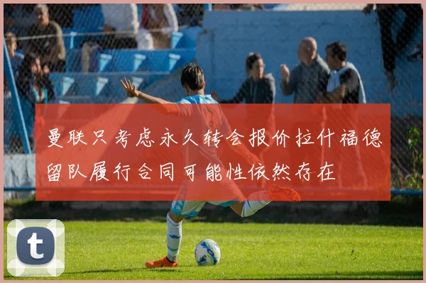 曼联只考虑永久转会报价拉什福德留队履行合同可能性依然存在