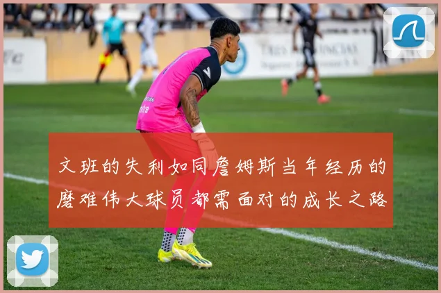 文班的失利如同詹姆斯当年经历的磨难伟大球员都需面对的成长之路