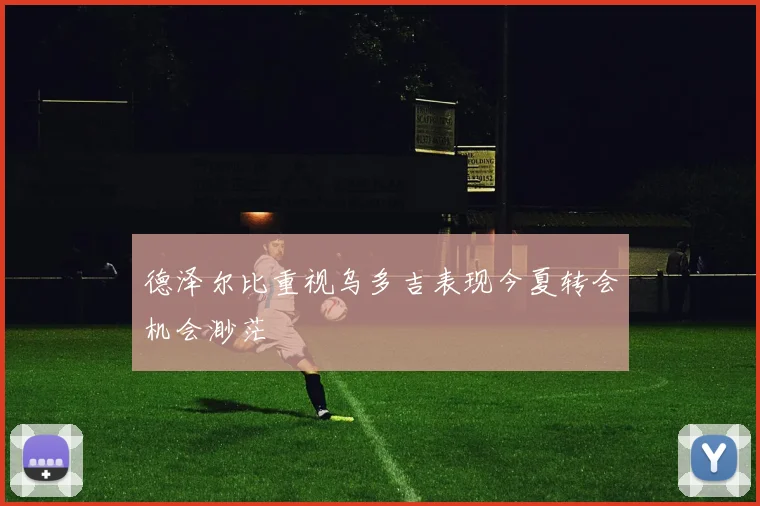 德泽尔比重视乌多吉表现今夏转会机会渺茫