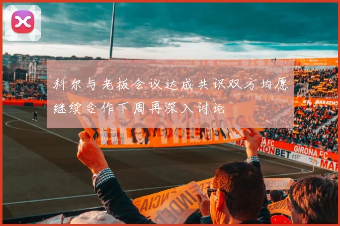 科尔与老板会议达成共识双方均愿继续合作下周再深入讨论