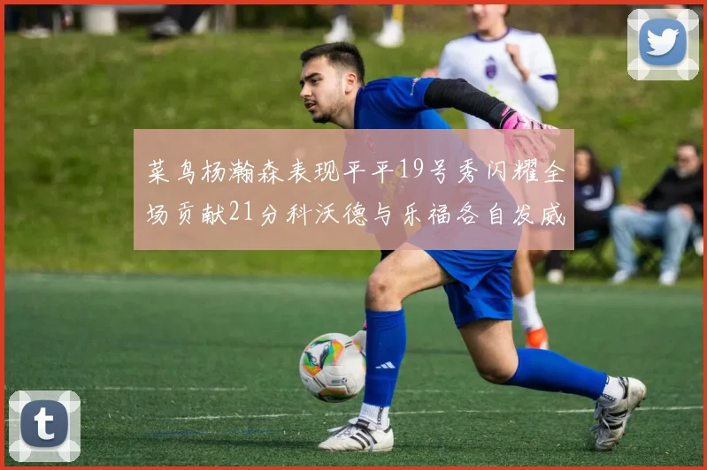 菜鸟杨瀚森表现平平19号秀闪耀全场贡献21分科沃德与乐福各自发威