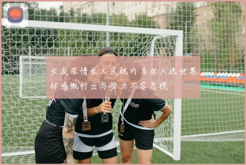 女友深情长文庆祝内马尔入选世界杯感慨付出与努力不容忽视