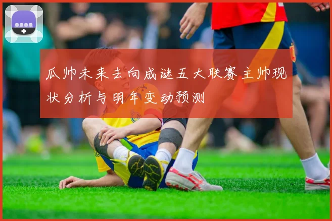 瓜帅未来去向成谜五大联赛主帅现状分析与明年变动预测