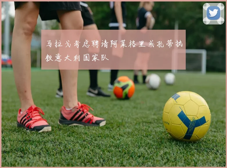 马拉戈考虑聘请阿莱格里或孔蒂执教意大利国家队