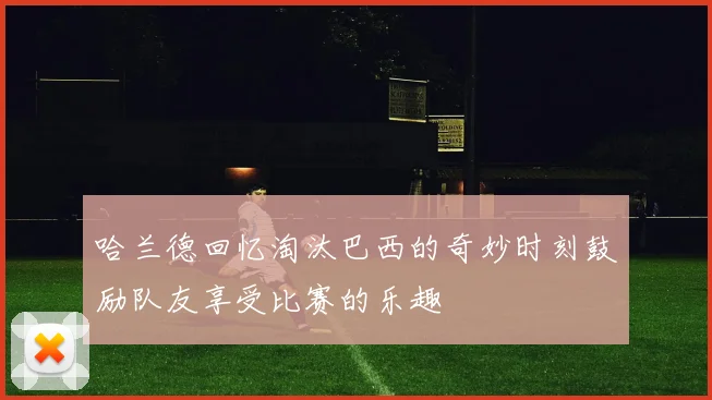 哈兰德回忆淘汰巴西的奇妙时刻鼓励队友享受比赛的乐趣