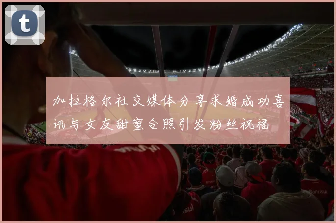 加拉格尔社交媒体分享求婚成功喜讯与女友甜蜜合照引发粉丝祝福