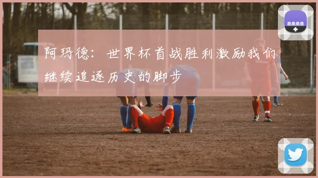 阿玛德：世界杯首战胜利激励我们继续追逐历史的脚步