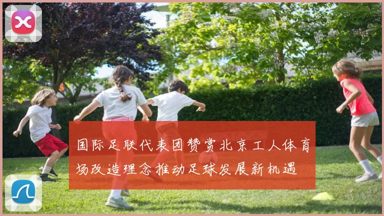 国际足联代表团赞赏北京工人体育场改造理念推动足球发展新机遇