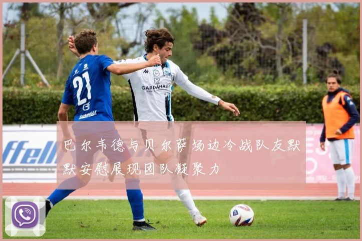 巴尔韦德与贝尔萨场边冷战队友默默安慰展现团队凝聚力