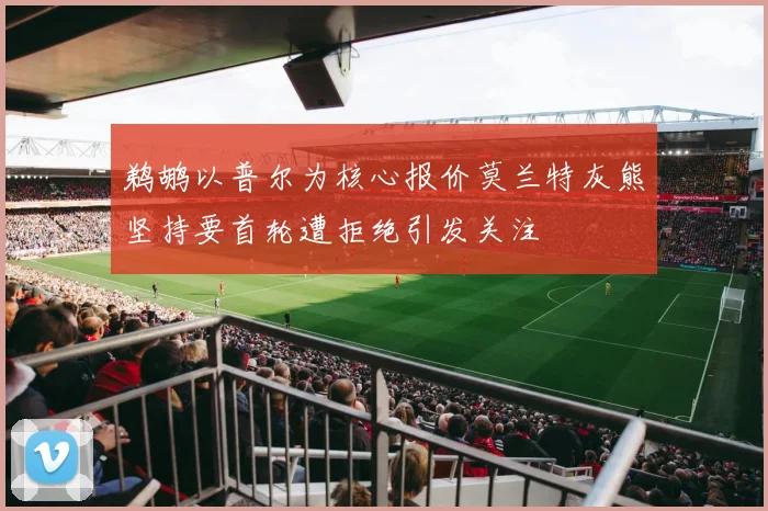 鹈鹕以普尔为核心报价莫兰特灰熊坚持要首轮遭拒绝引发关注