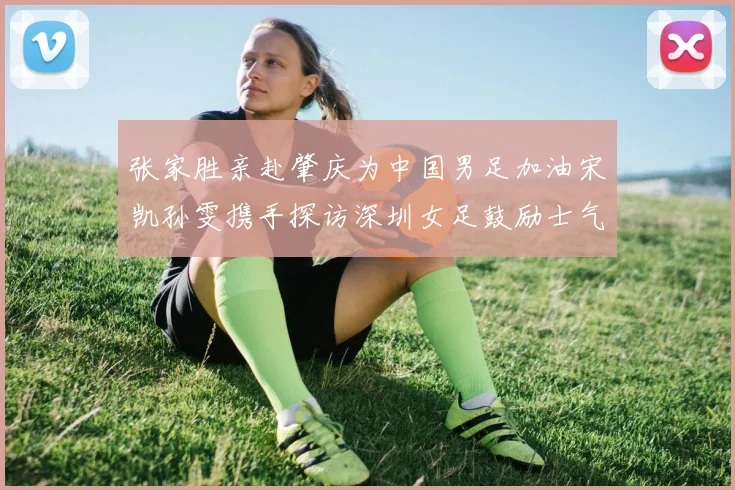 张家胜亲赴肇庆为中国男足加油宋凯孙雯携手探访深圳女足鼓励士气